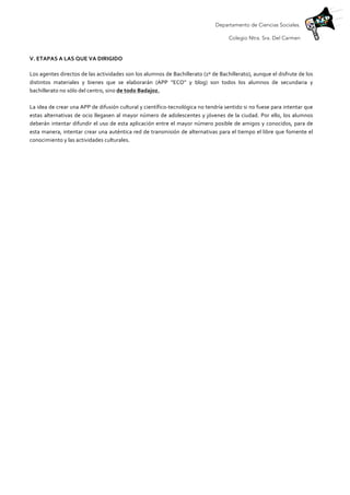 Departamento de Ciencias Sociales.
Colegio Ntra. Sra. Del Carmen
	
  
V.	
  ETAPAS	
  A	
  LAS	
  QUE	
  VA	
  DIRIGIDO	
  
	
  
Los	
  agentes	
  directos	
  de	
  las	
  actividades	
  son	
  los	
  alumnos	
  de	
  Bachillerato	
  (1º	
  de	
  Bachillerato),	
  aunque	
  el	
  disfrute	
  de	
  los	
  
distintos	
   materiales	
   y	
   bienes	
   que	
   se	
   elaborarán	
   (APP	
   “ECO”	
   y	
   blog)	
   son	
   todos	
   los	
   alumnos	
   de	
   secundaria	
   y	
  
bachillerato	
  no	
  sólo	
  del	
  centro,	
  sino	
  de	
  todo	
  Badajoz.	
  	
  
	
  
La	
  idea	
  de	
  crear	
  una	
  APP	
  de	
  difusión	
  cultural	
  y	
  científico-­‐tecnológica	
  no	
  tendría	
  sentido	
  si	
  no	
  fuese	
  para	
  intentar	
  que	
  
estas	
  alternativas	
  de	
  ocio	
  llegasen	
  al	
  mayor	
  número	
  de	
  adolescentes	
  y	
  jóvenes	
  de	
  la	
  ciudad.	
  Por	
  ello,	
  los	
  alumnos	
  
deberán	
  intentar	
  difundir	
  el	
  uso	
  de	
  esta	
  aplicación	
  entre	
  el	
  mayor	
  número	
  posible	
  de	
  amigos	
  y	
  conocidos,	
  para	
  de	
  
esta	
  manera,	
  intentar	
  crear	
  una	
  auténtica	
  red	
  de	
  transmisión	
  de	
  alternativas	
  para	
  el	
  tiempo	
  el	
  libre	
  que	
  fomente	
  el	
  
conocimiento	
  y	
  las	
  actividades	
  culturales.	
  	
  
 