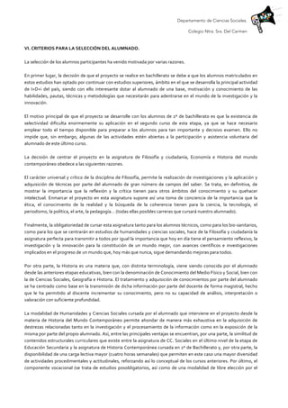 Departamento de Ciencias Sociales.
Colegio Ntra. Sra. Del Carmen
	
  
VI.	
  CRITERIOS	
  PARA	
  LA	
  SELECCIÓN	
  DEL	
  ALUMNADO.	
  	
  
	
  
La	
  selección	
  de	
  los	
  alumnos	
  participantes	
  ha	
  venido	
  motivada	
  por	
  varias	
  razones.	
  	
  
	
  
En	
  primer	
  lugar,	
  la	
  decisión	
  de	
  que	
  el	
  proyecto	
  se	
  realice	
  en	
  bachillerato	
  se	
  debe	
  a	
  que	
  los	
  alumnos	
  matriculados	
  en	
  
estos	
  estudios	
  han	
  optado	
  por	
  continuar	
  con	
  estudios	
  superiores,	
  ámbito	
  en	
  el	
  que	
  se	
  desarrolla	
  la	
  principal	
  actividad	
  
de	
   I+D+i	
   del	
   país,	
   siendo	
   con	
   ello	
   interesante	
   dotar	
   al	
   alumnado	
   de	
   una	
   base,	
   motivación	
   y	
   conocimiento	
   de	
   las	
  
habilidades,	
  pautas,	
  técnicas	
  y	
  metodologías	
  que	
  necesitarán	
  para	
  adentrarse	
  en	
  el	
  mundo	
  de	
  la	
  investigación	
  y	
  la	
  
innovación.	
  
	
  
El	
  motivo	
  principal	
  de	
  que	
  el	
  proyecto	
  se	
  desarrolle	
  con	
  los	
  alumnos	
  de	
  1º	
  de	
  bachillerato	
  es	
  que	
  la	
  existencia	
  de	
  
selectividad	
   dificulta	
   enormemente	
   su	
   aplicación	
   en	
   el	
   segundo	
   curso	
   de	
   esta	
   etapa,	
   ya	
   que	
   se	
   hace	
   necesario	
  
emplear	
   todo	
   el	
   tiempo	
   disponible	
   para	
   preparar	
   a	
   los	
   alumnos	
   para	
   tan	
   importante	
   y	
   decisivo	
   examen.	
   Ello	
   no	
  
impide	
   que,	
   sin	
   embargo,	
   algunas	
   de	
   las	
   actividades	
   estén	
   abiertas	
   a	
   la	
   participación	
   y	
   asistencia	
   voluntaria	
   del	
  
alumnado	
  de	
  este	
  último	
  curso.	
  
	
  
La	
   decisión	
   de	
   centrar	
   el	
   proyecto	
   en	
   la	
   asignatura	
   de	
   Filosofía	
   y	
   ciudadanía,	
   Economía	
   e	
   Historia	
   del	
   mundo	
  
contemporáneo	
  obedece	
  a	
  las	
  siguientes	
  razones.	
  	
  
	
  
El	
  carácter	
  universal	
  y	
  crítico	
  de	
  la	
  disciplina	
  de	
  Filosofía,	
  permite	
  la	
  realización	
  de	
  investigaciones	
  y	
  la	
  aplicación	
  y	
  
adquisición	
   de	
   técnicas	
   por	
   parte	
   del	
   alumnado	
   de	
   gran	
   número	
   de	
   campos	
   del	
   saber.	
   Se	
   trata,	
   en	
   definitiva,	
   de	
  
mostrar	
   la	
   importancia	
   que	
   la	
   reflexión	
   y	
   la	
   crítica	
   tienen	
   para	
   otros	
   ámbitos	
   del	
   conocimiento	
   y	
   su	
   quehacer	
  
intelectual.	
  Enmarcar	
  el	
  proyecto	
  en	
  esta	
  asignatura	
  supone	
  así	
  una	
  toma	
  de	
  conciencia	
  de	
  la	
  importancia	
  que	
  la	
  
ética,	
   el	
   conocimiento	
   de	
   la	
   realidad	
   y	
   la	
   búsqueda	
   de	
   la	
   coherencia	
   tienen	
   para	
   la	
   ciencia,	
   la	
   tecnología,	
   el	
  
periodismo,	
  la	
  política,	
  el	
  arte,	
  la	
  pedagogía…	
  (todas	
  ellas	
  posibles	
  carreras	
  que	
  cursará	
  nuestro	
  alumnado).	
  
	
  
Finalmente,	
  la	
  obligatoriedad	
  de	
  cursar	
  esta	
  asignatura	
  tanto	
  para	
  los	
  alumnos	
  técnicos,	
  como	
  para	
  los	
  bio-­‐sanitarios,	
  
como	
  para	
  los	
  que	
  se	
  centrarán	
  en	
  estudios	
  de	
  humanidades	
  y	
  ciencias	
  sociales,	
  hace	
  de	
  la	
  Filosofía	
  y	
  ciudadanía	
  la	
  
asignatura	
  perfecta	
  para	
  transmitir	
  a	
  todos	
  por	
  igual	
  la	
  importancia	
  que	
  hoy	
  en	
  día	
  tiene	
  el	
  pensamiento	
  reflexivo,	
  la	
  
investigación	
   y	
   la	
   innovación	
   para	
   la	
   constitución	
   de	
   un	
   mundo	
   mejor,	
   con	
   avances	
   científicos	
   e	
   investigaciones	
  
implicados	
  en	
  el	
  progreso	
  de	
  un	
  mundo	
  que,	
  hoy	
  más	
  que	
  nunca,	
  sigue	
  demandando	
  mejoras	
  para	
  todos.	
  
	
  
Por	
   otra	
   parte,	
   la	
   Historia	
   es	
   una	
   materia	
   que,	
   con	
   distinta	
   terminología,	
   viene	
   siendo	
   conocida	
   por	
   el	
   alumnado	
  
desde	
  las	
  anteriores	
  etapas	
  educativas,	
  bien	
  con	
  la	
  denominación	
  de	
  Conocimiento	
  del	
  Medio	
  Físico	
  y	
  Social,	
  bien	
  con	
  
la	
  de	
  Ciencias	
  Sociales,	
  Geografía	
  e	
  Historia.	
  El	
  tratamiento	
  y	
  adquisición	
  de	
  conocimientos	
  por	
  parte	
  del	
  alumnado	
  
se	
  ha	
  centrado	
  como	
  base	
  en	
  la	
  transmisión	
  de	
  dicha	
  información	
  por	
  parte	
  del	
  docente	
  de	
  forma	
  magistral,	
  hecho	
  
que	
   le	
   ha	
   permitido	
   al	
   discente	
   incrementar	
   su	
   conocimiento,	
   pero	
   no	
   su	
   capacidad	
   de	
   análisis,	
   interpretación	
   o	
  
valoración	
  con	
  suficiente	
  profundidad.	
  
	
  
La	
  modalidad	
  de	
  Humanidades	
  y	
  Ciencias	
  Sociales	
  cursada	
  por	
  el	
  alumnado	
  que	
  interviene	
  en	
  el	
  proyecto	
  desde	
  la	
  
materia	
   de	
   Historia	
   del	
   Mundo	
   Contemporáneo	
   permite	
   ahondar	
   de	
   manera	
   más	
   exhaustiva	
   en	
   la	
   adquisición	
   de	
  
destrezas	
  relacionadas	
  tanto	
  en	
  la	
  investigación	
  y	
  el	
  procesamiento	
  de	
  la	
  información	
  como	
  en	
  la	
  exposición	
  de	
  la	
  
misma	
  por	
  parte	
  del	
  propio	
  alumnado.	
  Así,	
  entre	
  las	
  principales	
  ventajas	
  se	
  encuentran,	
  por	
  una	
  parte,	
  la	
  similitud	
  de	
  
contenidos	
  estructurales	
  curriculares	
  que	
  existe	
  entre	
  la	
  asignatura	
  de	
  CC.	
  Sociales	
  en	
  el	
  último	
  nivel	
  de	
  la	
  etapa	
  de	
  
Educación	
  Secundaria	
  y	
  la	
  asignatura	
  de	
  Historia	
  Contemporánea	
  cursada	
  en	
  1º	
  de	
  Bachillerato	
  y,	
  por	
  otra	
  parte,	
  la	
  
disponibilidad	
  de	
  una	
  carga	
  lectiva	
  mayor	
  (cuatro	
  horas	
  semanales)	
  que	
  permiten	
  en	
  este	
  caso	
  una	
  mayor	
  diversidad	
  
de	
  actividades	
  procedimentales	
  y	
  actitudinales,	
  reforzando	
  así	
  lo	
  conceptual	
  de	
  los	
  cursos	
  anteriores.	
  Por	
  último,	
  el	
  
componente	
  vocacional	
  (se	
  trata	
  de	
  estudios	
  posobligatorios,	
  así	
  como	
  de	
  una	
  modalidad	
  de	
  libre	
  elección	
  por	
  el	
  
 