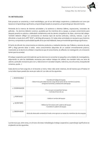 Departamento de Ciencias Sociales.
Colegio Ntra. Sra. Del Carmen
	
  
VII.	
  METODOLOGÍA	
  	
  
	
  
Este	
  proyecto	
  se	
  caracteriza,	
  a	
  nivel	
  metodológico,	
  por	
  el	
  uso	
  del	
  trabajo	
  cooperativo	
  y	
  colaborativo	
  así	
  como	
  por	
  
basarse	
  en	
  el	
  aprendizaje	
  significativo,	
  el	
  aprendizaje	
  basado	
  en	
  proyectos	
  y	
  el	
  aprendizaje	
  por	
  descubrimiento.	
  	
  
	
  
Partiendo	
   de	
   la	
   vivencia	
   de	
   distintas	
   actividades	
   y	
   la	
   asistencia	
   a	
   distintos	
   talleres,	
   exposiciones,	
   visionados	
   de	
  
películas…	
  los	
  alumnos	
  deberán	
  construir,	
  ayudados	
  por	
  los	
  miembros	
  de	
  su	
  equipo,	
  su	
  propio	
  conocimiento	
  para	
  
después	
  ponerlo	
  en	
  práctica	
  y	
  defenderlo	
  verbalmente	
  ante	
  los	
  demás	
  compañeros	
  de	
  clase	
  y	
  alumnos	
  del	
  colegio.	
  
También	
   deberán	
   reflejar	
   sus	
   conclusiones	
   en	
   diversos	
   tipos	
   de	
   escritos	
   (artículos,	
   crónicas,	
   noticias…)	
   que	
   se	
  
difundirán	
  a	
  través	
  de	
  la	
  APP	
  “ECO”	
  y	
  del	
  blog	
  del	
  proyecto.	
  En	
  todas	
  estas	
  actividades	
  es	
  necesario	
  que	
  el	
  alumno	
  
domine	
  y	
  comprenda	
  en	
  profundidad	
  aquello	
  de	
  lo	
  que	
  está	
  hablando,	
  base	
  primordial	
  del	
  aprendizaje	
  significativo.	
  	
  
	
  
El	
  hecho	
  de	
  difundir	
  los	
  conocimientos	
  en	
  distintos	
  productos	
  y	
  mediante	
  distintas	
  vías	
  (Talleres	
  y	
  sesiones	
  de	
  aula,	
  
APP	
   y	
   blog)	
   permite	
   dotar	
   a	
   todos	
   	
   estos	
   conocimientos	
   adquiridos	
   de	
   un	
   carácter	
   eminentemente	
   práctico,	
  
mostrando	
  así	
  al	
  alumno	
  la	
  utilidad	
  e	
  importancia	
  que	
  el	
  conocimiento,	
  la	
  reflexión,	
  la	
  investigación	
  y	
  la	
  innovación	
  
tienen	
  para	
  la	
  sociedad.	
  
	
  
El	
  trabajo	
  cooperativo	
  permitirá	
  además	
  que	
  los	
  alumnos	
  se	
  conviertan	
  en	
  pequeñas	
  comunidades	
  de	
  investigadores,	
  
adquiriendo	
   no	
   solo	
   las	
   habilidades	
   necesarias	
   para	
   realizar	
   trabajos	
   de	
   calidad,	
   sino	
   también	
   toda	
   una	
   serie	
   de	
  
valores	
  y	
  actitudes	
  necesarios	
  para	
  vivir	
  y	
  relacionarse	
  en	
  sociedad	
  (respeto,	
  tolerancia,	
  escucha	
  activa,	
  búsqueda	
  del	
  
consenso,	
  ayuda…)	
  
	
  
Cada	
  alumno	
  se	
  hará	
  cargo	
  de	
  un	
  rol	
  durante	
  un	
  tema.	
  Estos	
  roles	
  serán	
  rotativos,	
  de	
  tal	
  manera	
  que	
  al	
  finalizar	
  el	
  
curso	
  todos	
  hayan	
  pasado	
  dos	
  veces	
  por	
  cada	
  rol.	
  Los	
  roles	
  son	
  los	
  siguientes:	
  
	
  
1.	
  RESPONSABLE	
  	
  
-­‐	
  Coordina	
  el	
  trabajo	
  de	
  equipo.	
  
-­‐	
  Determina	
  quién	
  debe	
  hacerse	
  cargo	
  de	
  las	
  tareas	
  de	
  los	
  miembros	
  ausentes.	
  
-­‐	
  Dirige	
  las	
  revisiones	
  y	
  evaluaciones	
  del	
  equipo	
  
	
  
2.	
  COORDINADOR	
  	
  
-­‐	
  Procura	
  que	
  no	
  se	
  pierda	
  el	
  tiempo	
  
-­‐	
  Controla	
  el	
  tono	
  de	
  voz	
  
	
  
3.	
  PORTAVOZ	
  	
  
-­‐	
  Habla	
  en	
  nombre	
  del	
  equipo	
  
	
  
4.	
  SECRETARIO	
  	
  
-­‐	
  Rellena	
  los	
  formularios	
  del	
  cuaderno	
  del	
  equipo	
  
-­‐	
  Custodia	
  el	
  cuaderno	
  de	
  equipo	
  
	
  
5.	
  OBSERVADOR	
  	
  
-­‐	
  Actúa	
  de	
  observador	
  anotando	
  el	
  modo	
  como	
  ejercen	
  sus	
  tareas	
  los	
  miembros	
  de	
  otros	
  equipos	
  
	
  
	
  
	
  
Las	
  técnicas	
  que,	
  entre	
  otras,	
  en	
  el	
  marco	
  de	
  estas	
  metodologías	
  (trabajo	
  cooperativo	
  y	
  aprendizaje	
  significativo)	
  se	
  
emplearán	
  son	
  las	
  siguientes:	
  
	
  
 