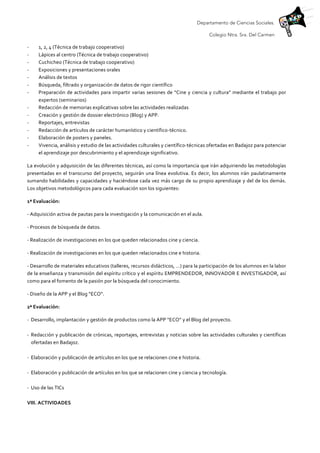 Departamento de Ciencias Sociales.
Colegio Ntra. Sra. Del Carmen
-­‐ 1,	
  2,	
  4	
  (Técnica	
  de	
  trabajo	
  cooperativo)	
  
-­‐ Lápices	
  al	
  centro	
  (Técnica	
  de	
  trabajo	
  cooperativo)	
  
-­‐ Cuchicheo	
  (Técnica	
  de	
  trabajo	
  cooperativo)	
  
-­‐ Exposiciones	
  y	
  presentaciones	
  orales	
  
-­‐ Análisis	
  de	
  textos	
  	
  
-­‐ Búsqueda,	
  filtrado	
  y	
  organización	
  de	
  datos	
  de	
  rigor	
  científico	
  
-­‐ Preparación	
  de	
  actividades	
  para	
  impartir	
  varias	
  sesiones	
  de	
  “Cine	
  y	
  ciencia	
  y	
  cultura”	
  mediante	
  el	
  trabajo	
  por	
  
expertos	
  (seminarios)	
  
-­‐ Redacción	
  de	
  memorias	
  explicativas	
  sobre	
  las	
  actividades	
  realizadas	
  	
  
-­‐ Creación	
  y	
  gestión	
  de	
  dossier	
  electrónico	
  (Blog)	
  y	
  APP.	
  
-­‐ Reportajes,	
  entrevistas	
  
-­‐ Redacción	
  de	
  artículos	
  de	
  carácter	
  humanístico	
  y	
  científico-­‐técnico.	
  
-­‐ Elaboración	
  de	
  posters	
  y	
  paneles.	
  
-­‐ Vivencia,	
  análisis	
  y	
  estudio	
  de	
  las	
  actividades	
  culturales	
  y	
  científico-­‐técnicas	
  ofertadas	
  en	
  Badajoz	
  para	
  potenciar	
  
el	
  aprendizaje	
  por	
  descubrimiento	
  y	
  el	
  aprendizaje	
  significativo.	
  
La	
  evolución	
  y	
  adquisición	
  de	
  las	
  diferentes	
  técnicas,	
  así	
  como	
  la	
  importancia	
  que	
  irán	
  adquiriendo	
  las	
  metodologías	
  
presentadas	
  en	
  el	
  transcurso	
  del	
  proyecto,	
  seguirán	
  una	
  línea	
  evolutiva.	
  Es	
  decir,	
  los	
  alumnos	
  irán	
  paulatinamente	
  
sumando	
  habilidades	
  y	
  capacidades	
  y	
  haciéndose	
  cada	
  vez	
  más	
  cargo	
  de	
  su	
  propio	
  aprendizaje	
  y	
  del	
  de	
  los	
  demás.	
  
Los	
  objetivos	
  metodológicos	
  para	
  cada	
  evaluación	
  son	
  los	
  siguientes:	
  	
  
1ª	
  Evaluación:	
  	
  
-­‐	
  Adquisición	
  activa	
  de	
  pautas	
  para	
  la	
  investigación	
  y	
  la	
  comunicación	
  en	
  el	
  aula.	
  	
  
-­‐	
  Procesos	
  de	
  búsqueda	
  de	
  datos.	
  
-­‐	
  Realización	
  de	
  investigaciones	
  en	
  los	
  que	
  queden	
  relacionados	
  cine	
  y	
  ciencia.	
  
-­‐	
  Realización	
  de	
  investigaciones	
  en	
  los	
  que	
  queden	
  relacionados	
  cine	
  e	
  historia.	
  
-­‐	
  Desarrollo	
  de	
  materiales	
  educativos	
  (talleres,	
  recursos	
  didácticos,	
  …)	
  para	
  la	
  participación	
  de	
  los	
  alumnos	
  en	
  la	
  labor	
  
de	
  la	
  enseñanza	
  y	
  transmisión	
  del	
  espíritu	
  crítico	
  y	
  el	
  espíritu	
  EMPRENDEDOR,	
  INNOVADOR	
  E	
  INVESTIGADOR,	
  así	
  
como	
  para	
  el	
  fomento	
  de	
  la	
  pasión	
  por	
  la	
  búsqueda	
  del	
  conocimiento.	
  	
  
-­‐	
  Diseño	
  de	
  la	
  APP	
  y	
  el	
  Blog	
  “ECO”.	
  
2ª	
  Evaluación:	
  	
  
-­‐ Desarrollo,	
  implantación	
  y	
  gestión	
  de	
  productos	
  como	
  la	
  APP	
  “ECO”	
  y	
  el	
  Blog	
  del	
  proyecto.	
  	
  
	
  
-­‐ Redacción	
  y	
  publicación	
  de	
  crónicas,	
  reportajes,	
  entrevistas	
  y	
  noticias	
  sobre	
  las	
  actividades	
  culturales	
  y	
  científicas	
  
ofertadas	
  en	
  Badajoz.	
  
	
  
-­‐ Elaboración	
  y	
  publicación	
  de	
  artículos	
  en	
  los	
  que	
  se	
  relacionen	
  cine	
  e	
  historia.	
  
	
  
-­‐ Elaboración	
  y	
  publicación	
  de	
  artículos	
  en	
  los	
  que	
  se	
  relacionen	
  cine	
  y	
  ciencia	
  y	
  tecnología.	
  
	
  
-­‐ Uso	
  de	
  las	
  TICs	
  	
  
	
  
VIII.	
  ACTIVIDADES	
  	
  
	
  
 