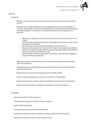 Departamento de Ciencias Sociales.
Colegio Ntra. Sra. Del Carmen
1.	
  Alumnos	
  	
  
FILOSOFÍA	
  
-­‐ Base	
  teórico-­‐práctica:	
  Documentación,	
  búsqueda	
  de	
  información	
  y	
  bases	
  para	
  la	
  redacción	
  de	
  
artículos	
  	
  
	
  
-­‐ Investigaciones	
  en	
  trabajo	
  cooperativo	
  y	
  PBL	
  de	
  películas	
  sobre	
  la	
  ciencia	
  y	
  la	
  tecnología	
  y	
  su	
  
relación	
  y	
  análisis	
  filosófico.	
  Productos	
  de	
  las	
  distintas	
  fases	
  y	
  desarrollo	
  del	
  proyecto	
  recogido	
  en	
  
e-­‐portfolios	
  grupales.	
  Los	
  subprocesos	
  y	
  actividades	
  del	
  proyecto	
  de	
  investigación	
  son	
  los	
  
siguientes:	
  
	
  
o Elaboración	
  de	
  glosarios	
  de	
  las	
  películas	
  relacionados	
  con	
  los	
  contenidos	
  teóricos	
  de	
  la	
  
materia	
  
o Diseño	
  de	
  mapas	
  mentales	
  donde	
  queden	
  relacionados	
  visualmente	
  las	
  escenas	
  y	
  partes	
  
de	
  la	
  película	
  con	
  la	
  filosofía	
  
o Identificación	
  de	
  la	
  película	
  mediante	
  la	
  elaboración	
  de	
  la	
  ficha	
  técnica	
  
o Preparación	
  de	
  una	
  presentación	
  explicativa	
  de	
  la	
  relación	
  entre	
  la	
  película	
  y	
  la	
  filosofía	
  	
  
o Redacción	
  de	
  valoraciones	
  de	
  las	
  películas	
  donde	
  se	
  desarrollen	
  análisis	
  de	
  la	
  calidad	
  y	
  el	
  
rigor	
  de	
  los	
  contenidos	
  identificados	
  en	
  ellas.	
  
o Diseño	
  de	
  pósters	
  donde	
  se	
  recojan	
  todos	
  los	
  resultados	
  y	
  materiales	
  desarrollados	
  por	
  
los	
  grupos	
  en	
  torno	
  a	
  las	
  películas	
  
	
  
-­‐ Seguimiento	
  de	
  la	
  actividad	
  de	
  la	
  APP	
  (evaluación	
  de	
  la	
  calidad,	
  cantidad,	
  distribución	
  de	
  los	
  
contenidos	
  publicados)	
  	
  
	
  
-­‐ Seguimiento	
  de	
  la	
  actividad	
  del	
  BLOG	
  (evaluación	
  de	
  la	
  calidad,	
  cantidad,	
  distribución	
  de	
  los	
  
contenidos	
  publicados)	
  
	
  
-­‐ Asesoramiento	
  y	
  motivación	
  al	
  alumnado	
  para	
  el	
  uso	
  de	
  la	
  APP	
  y	
  el	
  blog	
  	
  
-­‐	
  	
   Diseño	
  y	
  realización	
  de	
  talleres	
  para	
  otros	
  alumnos	
  (4º	
  ESO	
  y	
  2º	
  Bachillerato)	
  	
  
-­‐ Gestión	
  y	
  elaboración	
  de	
  una	
  wiki	
  a	
  través	
  de	
  e-­‐portfolios	
  de	
  los	
  grupos	
  y	
  sus	
  investigaciones	
  	
  
-­‐	
  	
   Redacción	
  de	
  artículos	
  donde	
  se	
  reflejarán	
  los	
  resultados	
  y	
  conclusiones	
  obtenidos.	
  
	
  
ECONOMÍA	
  
-­‐	
  Base	
  teórico-­‐práctica:	
  El	
  plan	
  de	
  negocios	
  
-­‐	
  Investigación	
  por	
  grupos:	
  Elementos	
  de	
  un	
  plan	
  de	
  negocios.	
  	
  
-­‐	
  Diseño	
  del	
  plan	
  de	
  negocios	
  	
  
-­‐	
  La	
  imagen	
  corporativa:	
  Concurso	
  del	
  LOGO	
  de	
  la	
  APP	
  	
  
-­‐	
  Evaluación	
  y	
  seguimiento	
  de	
  las	
  actividades	
  de	
  marketing	
  y	
  difusión	
  de	
  la	
  APP	
  y	
  el	
  blog.	
  	
  
-­‐	
  Análisis	
  de	
  la	
  viabilidad	
  económica	
  y	
  financiera	
  del	
  proyecto.	
  
 