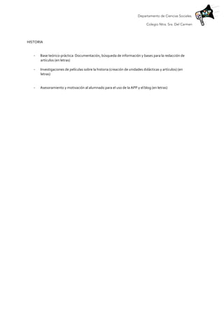 Departamento de Ciencias Sociales.
Colegio Ntra. Sra. Del Carmen
	
  
HISTORIA	
  
	
  
-­‐ Base	
  teórico-­‐práctica:	
  Documentación,	
  búsqueda	
  de	
  información	
  y	
  bases	
  para	
  la	
  redacción	
  de	
  
artículos	
  (en	
  letras)	
  
	
  
-­‐ Investigaciones	
  de	
  películas	
  sobre	
  la	
  historia	
  (creación	
  de	
  unidades	
  didácticas	
  y	
  artículos)	
  (en	
  
letras)	
  
	
  
-­‐ Asesoramiento	
  y	
  motivación	
  al	
  alumnado	
  para	
  el	
  uso	
  de	
  la	
  APP	
  y	
  el	
  blog	
  (en	
  letras)	
  
	
  
	
  
	
  
	
  
	
  
	
  
 