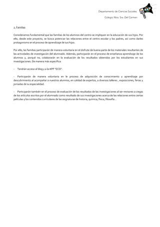 Departamento de Ciencias Sociales.
Colegio Ntra. Sra. Del Carmen
	
  
2.	
  Familias	
  
	
  
Consideramos	
  fundamental	
  que	
  las	
  familias	
  de	
  los	
  alumnos	
  del	
  centro	
  se	
  impliquen	
  en	
  la	
  educación	
  de	
  sus	
  hijos.	
  Por	
  
ello,	
   desde	
   este	
   proyecto,	
   se	
   busca	
   potenciar	
   las	
   relaciones	
   entre	
   el	
   centro	
   escolar	
   y	
   los	
   padres,	
   así	
   como	
   darles	
  
protagonismo	
  en	
  el	
  proceso	
  de	
  aprendizaje	
  de	
  sus	
  hijos.	
  
	
  
Por	
  ello,	
  las	
  familias	
  participarán	
  de	
  manera	
  voluntaria	
  en	
  el	
  disfrute	
  de	
  buena	
  parte	
  de	
  los	
  materiales	
  resultantes	
  de	
  
las	
  actividades	
  de	
  investigación	
  del	
  alumnado.	
  Además,	
  participarán	
  en	
  el	
  proceso	
  de	
  enseñanza	
  aprendizaje	
  de	
  los	
  
alumnos	
   y,	
   porqué	
   no,	
   colaborarán	
   en	
   la	
   evaluación	
   de	
   los	
   resultados	
   obtenidos	
   por	
   los	
   estudiantes	
   en	
   sus	
  
investigaciones.	
  De	
  manera	
  más	
  específica:	
  
	
  
-­‐ Tendrán	
  acceso	
  al	
  blog	
  y	
  a	
  la	
  APP	
  “ECO”.	
  
	
  
-­‐ Participarán	
   de	
   manera	
   voluntaria	
   en	
   le	
   proceso	
   de	
   adquisición	
   de	
   conocimiento	
   y	
   aprendizaje	
   por	
  
descubrimiento	
  al	
  acompañar	
  a	
  nuestros	
  alumnos,	
  en	
  calidad	
  de	
  expertos,	
  a	
  diversos	
  talleres	
  ,	
  exposiciones,	
  ferias	
  y	
  
jornadas	
  de	
  su	
  especialidad.	
  
	
  
-­‐ Participarán	
  también	
  en	
  el	
  proceso	
  de	
  evaluación	
  de	
  los	
  resultados	
  de	
  las	
  investigaciones	
  al	
  ser	
  revisores	
  a	
  ciegas	
  
de	
  los	
  artículos	
  escritos	
  por	
  el	
  alumnado	
  como	
  resultado	
  de	
  sus	
  investigaciones	
  acerca	
  de	
  las	
  relaciones	
  entre	
  ciertas	
  
películas	
  y	
  los	
  contenidos	
  curriculares	
  de	
  las	
  asignaturas	
  de	
  historia,	
  química,	
  física,	
  filosofía…	
  
	
  
	
  
	
  
	
  
	
  
	
  
	
  
	
  
	
  
	
  
	
  
	
  
	
  
	
  
	
  
	
  
	
  
	
  
	
  
	
  
	
  
	
  
	
  
	
  
	
  
	
  
	
  
	
  
 