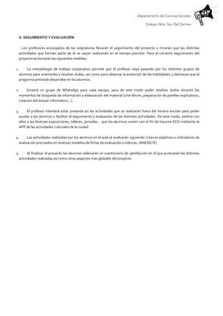 Departamento de Ciencias Sociales.
Colegio Ntra. Sra. Del Carmen
	
  
X.	
  SEGUIMIENTO	
  Y	
  EVALUACIÓN	
  	
  
	
  
-­‐	
   Los	
   profesores	
   encargados	
   de	
   las	
   asignaturas	
   llevarán	
   el	
   seguimiento	
   del	
   proyecto	
   y	
   mirarán	
   que	
   las	
   distintas	
  
actividades	
   que	
   forman	
   parte	
   de	
   él	
   se	
   vayan	
   realizando	
   en	
   el	
   tiempo	
   previsto.	
   Para	
   el	
   correcto	
   seguimiento	
   del	
  
proyecto	
  se	
  tomarán	
  las	
  siguientes	
  medidas:	
  
	
  
1. La	
   metodología	
   de	
   trabajo	
   cooperativo	
   permite	
   que	
   el	
   profesor	
   vaya	
   pasando	
   por	
   los	
   distintos	
   grupos	
   de	
  
alumnos	
  para	
  orientarles	
  y	
  resolver	
  dudas,	
  así	
  como	
  para	
  observar	
  la	
  evolución	
  de	
  las	
  habilidades	
  y	
  destrezas	
  que	
  el	
  
programa	
  pretende	
  desarrollar	
  en	
  los	
  alumnos.	
  	
  
	
  
2. Existirá	
   un	
   grupo	
   de	
   WhatsApp	
   para	
   cada	
   equipo,	
   para	
   de	
   este	
   modo	
   poder	
   resolver	
   dudas	
   durante	
   los	
  
momentos	
  de	
  búsqueda	
  de	
  información	
  y	
  elaboración	
  del	
  material	
  (cine-­‐fórum,	
  preparación	
  de	
  paneles	
  explicativos,	
  
creación	
  del	
  dossier	
  informático…).	
  
	
  
3. El	
  profesor	
  intentará	
  estar	
  presente	
  en	
  las	
  actividades	
  que	
  se	
  realizarán	
  fuera	
  del	
  horario	
  escolar	
  para	
  poder	
  
ayudar	
  a	
  los	
  alumnos	
  y	
  facilitar	
  el	
  seguimiento	
  y	
  evaluación	
  de	
  las	
  distintas	
  actividades.	
  De	
  este	
  modo,	
  asistirá	
  con	
  
ellos	
  a	
  las	
  diversas	
  exposiciones,	
  talleres,	
  jornadas…	
  que	
  los	
  alumnos	
  visiten	
  con	
  el	
  fin	
  de	
  hacerse	
  ECO	
  mediante	
  la	
  
APP	
  de	
  las	
  actividades	
  culturales	
  de	
  la	
  ciudad.	
  	
  
	
  
4. Las	
  actividades	
  realizadas	
  por	
  los	
  alumnos	
  en	
  el	
  aula	
  se	
  evaluarán	
  siguiendo	
  criterios	
  objetivos	
  e	
  indicadores	
  de	
  
evaluación	
  precisados	
  en	
  diversos	
  modelos	
  de	
  fichas	
  de	
  evaluación	
  o	
  rúbricas	
  	
  (ANEXO	
  IV)	
  
	
  
5. Al	
  finalizar	
  el	
  proyecto	
  los	
  alumnos	
  rellenarán	
  un	
  cuestionario	
  de	
  satisfacción	
  en	
  el	
  que	
  puntuarán	
  las	
  distintas	
  
actividades	
  realizadas	
  así	
  como	
  otros	
  aspectos	
  más	
  globales	
  del	
  proyecto	
  	
  
	
  
 