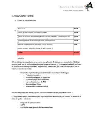 Departamento de Ciencias Sociales.
Colegio Ntra. Sra. Del Carmen
	
  
XI.	
  PRESUPUESTO	
  DE	
  GASTO	
  
	
  
a) Gastos	
  de	
  funcionamiento.	
  
	
  
	
  
b) T
i
p
o
	
  
d
e
	
  
f
i
n
a
nciación.	
  
El	
  hecho	
  de	
  que	
  el	
  proyecto	
  sea	
  en	
  sí	
  mismo	
  una	
  aplicación	
  de	
  las	
  nuevas	
  metodologías	
  didácticas	
  
permite	
  hacer	
  uso	
  de	
  los	
  fondos	
  destinados	
  al	
  proyecto	
  Erasmus	
  +	
  “En	
  busca	
  de	
  una	
  teoría	
  unificada	
  
de	
  las	
  nuevas	
  metodologíasiglo	
  XXI”.	
  En	
  particular,	
  los	
  aspectos	
  que	
  conectan	
  el	
  proyecto	
  con	
  el	
  
Erasmus	
  +	
  son	
  los	
  siguientes:	
  
-­‐ Desarrollo,	
  implantación	
  y	
  evaluación	
  de	
  las	
  siguientes	
  metodologías:	
  
o Trabajo	
  cooperativo	
  
o Aprendizaje	
  basado	
  en	
  proyectos	
  
o Aprendizaje	
  por	
  descubrimiento	
  
o Aprendizaje	
  con	
  uso	
  de	
  TICS	
  
o Empleo	
  de	
  portfolios	
  
o Evaluación	
  a	
  través	
  de	
  rúbricas,	
  	
  
	
  
Por	
  ello	
  se	
  espera	
  que	
  la	
  APP	
  Eco	
  pueda	
  ser	
  	
  financiada	
  a	
  través	
  del	
  proyecto	
  Erasmus	
  	
  +	
  .	
  	
  
La	
  propuesta	
  que	
  aquí	
  presentamos	
  para	
  lograr	
  los	
  fondos	
  restantes	
  (640	
  €)	
  consiste	
  en	
  	
  financiar	
  el	
  
resto	
  de	
  gastos	
  a	
  través	
  de:	
  	
  
-­‐ Búsqueda	
  de	
  patrocinadores	
  
-­‐ AMPA	
  
-­‐ Partida	
  del	
  departamento	
  de	
  Ciencias	
  sociales	
  
	
  
	
  
APP	
  “ECO”	
   800	
  €	
  
Gastos	
  de	
  entradas	
  a	
  actividades	
  culturales	
   100	
  €	
  
Gastos	
  de	
  difusión	
  (anuncios	
  en	
  periódico	
  y	
  radio,	
  carteles	
  …)	
  de	
  la	
  exposición	
   300	
  €	
  
Posters	
  y	
  paneles	
  de	
  las	
  investigaciones	
  para	
  exposición	
   200	
  €	
  
Material	
  para	
  las	
  talleres	
  realizados	
  a	
  otros	
  alumnos	
  
(cubos,	
  imanes,	
  bolígrafos,	
  bolsas	
  de	
  tela,	
  pelotas…)	
  	
  
40	
  €	
  
TOTAL	
   1.440	
  €	
  
 