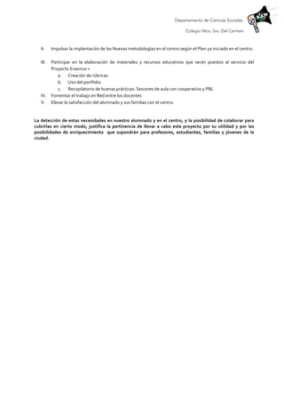 Departamento de Ciencias Sociales.
Colegio Ntra. Sra. Del Carmen
	
  
II. Impulsar	
  la	
  implantación	
  de	
  las	
  Nuevas	
  metodologías	
  en	
  el	
  centro	
  según	
  el	
  Plan	
  ya	
  iniciado	
  en	
  el	
  centro.	
  	
  
	
  
III. Participar	
   en	
   la	
   elaboración	
   de	
   materiales	
   y	
   recursos	
   educativos	
   que	
   serán	
   puestos	
   al	
   servicio	
   del	
  
Proyecto	
  Erasmus	
  +	
  	
  
a. Creación	
  de	
  rúbricas	
  
b. Uso	
  del	
  portfolio	
  
c. Recopilatorio	
  de	
  buenas	
  prácticas:	
  Sesiones	
  de	
  aula	
  con	
  cooperativo	
  y	
  PBL	
  
IV. Fomentar	
  el	
  trabajo	
  en	
  Red	
  entre	
  los	
  docentes	
  	
  
V. Elevar	
  la	
  satisfacción	
  del	
  alumnado	
  y	
  sus	
  familias	
  con	
  el	
  centro.	
  
	
  
La	
  detección	
  de	
  estas	
  necesidades	
  en	
  nuestro	
  alumnado	
  y	
  en	
  el	
  centro,	
  y	
  la	
  posibilidad	
  de	
  colaborar	
  para	
  
cubrirlas	
   en	
   cierto	
   modo,	
   justifica	
   la	
   pertinencia	
   de	
   llevar	
   a	
   cabo	
   este	
   proyecto	
   por	
   su	
   utilidad	
   y	
   por	
   las	
  
posibilidades	
   de	
   enriquecimiento	
   	
   que	
   supondrán	
   para	
   profesores,	
   estudiantes,	
   familias	
   y	
   jóvenes	
   de	
   la	
  
ciudad.	
  	
  
 