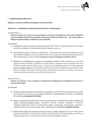 Departamento de Ciencias Sociales.
Colegio Ntra. Sra. Del Carmen
	
  
	
  
I. OBJETIVOS	
  DEL	
  PROYECTO	
  
Objetivo	
  1.	
  Excelencia	
  científica,	
  tecnológica	
  y	
  nivel	
  de	
  innovación:	
  
	
  
OBJETIVO	
  1.1.	
  PROMOVER	
  LA	
  INVESTIGACIÓN	
  CIENTÍFICA	
  Y	
  TECNOLÓGICA	
  
	
  
SUB-­‐OBJETIVO	
  1.1.1	
  
-­‐ Potenciar	
  el	
  gusto	
  por	
  la	
  cultura,	
  las	
  humanidades,	
  la	
  ciencia	
  y	
  la	
  tecnología	
  en	
  el	
  alumnado	
  mediante	
  la	
  
tarea	
  de	
  investigar	
  y	
  difundir	
  las	
  actividades,	
  exposiciones,	
  talleres,	
  jornadas,	
  ferias	
  …	
  que	
  se	
  desarrollen	
  en	
  
Badajoz	
  de	
  tipo	
  tecnológico	
  y	
  científico	
  así	
  como	
  culturales.	
  
	
  
ACTIVIDADES	
  
A) Investigación	
  continua	
  en	
  Internet	
  y	
  difusión	
  mediante	
  la	
  APP	
  “ECO”	
  y	
  el	
  blog	
  del	
  proyecto	
  de	
  actividades	
  
científicas,	
  tecnológicas	
  y	
  culturales	
  desarrolladas	
  en	
  Badajoz	
  y	
  provincia.	
  
	
  
B) Visitas	
  a	
  talleres,	
  películas,	
  conferencias,	
  exposiciones…	
  relacionadas	
  con	
  la	
  ciencia,	
  la	
  tecnología	
  y	
  la	
  cultura	
  
desarrolladas	
  en	
  Badajoz	
  y	
  provincia	
  y	
  realización	
  de	
  críticas	
  y	
  valoraciones	
  del	
  alumnado	
  (publicadas	
  en	
  la	
  
APP	
  y	
  el	
  blog)	
  desde	
  un	
  punto	
  de	
  vista	
  de	
  expertos	
  en	
  turismo	
  de	
  divulgación	
  científico-­‐cultural.	
  
	
  
C) Realización	
  de	
  investigaciones	
  y	
  proyectos	
  de	
  investigación	
  mediante	
  trabajo	
  cooperativo	
  en	
  el	
  que	
  cada	
  
grupo	
   de	
   alumnos	
   estudiará	
   y	
   redactará	
   un	
   artículo	
   sobre	
   las	
   relaciones	
   entre	
   una	
   película,	
   bien	
   de	
   la	
  
cartelera	
  actual	
  de	
  cine,	
  bien	
  de	
  algún	
  clásico,	
  	
  y	
  la	
  ciencia,	
  la	
  tecnología	
  y	
  la	
  cultura.	
  Así	
  mismo,	
  prepararán	
  
guías	
  de	
  unidades	
  didácticas	
  para	
  mostrarle	
  y	
  enseñar	
  los	
  contenidos	
  científicos	
  de	
  estas	
  películas	
  a	
  otros	
  
alumnos	
  y	
  editarán	
  videos	
  que,	
  mediante	
  pausas	
  y	
  anotaciones	
  y	
  comentarios	
  en	
  el	
  video,	
  sirvan	
  de	
  hilo	
  
conductor	
  de	
  estas	
  sesiones	
  de	
  “ciencia	
  y	
  cultura	
  a	
  través	
  del	
  cine”.	
  
	
  
	
  
SUB-­‐OBJETIVO	
  1.1.2	
  
-­‐ Enseñar	
  a	
  los	
  alumnos	
  a	
  crear	
  y	
  gestionar	
  una	
  Aplicación	
  tecnológica	
  para	
  la	
  divulgación	
  de	
  la	
  cultura,	
  la	
  
ciencia	
  y	
  la	
  tecnología.	
  	
  
	
  
ACTIVIDADES	
  
	
  
A) Diseño	
  por	
  parte	
  de	
  los	
  alumnos	
  de	
  la	
  estructura	
  e	
  interfaz	
  de	
  la	
  APP	
  “ECO”	
  para	
  la	
  divulgación	
  entre	
  y	
  para	
  
jóvenes	
  de	
  la	
  ciencia,	
  la	
  cultura	
  y	
  la	
  tecnología:	
  COACHING	
  Y	
  ASESORAMIENTO	
  TÉCNICO	
  AL	
  ALUMNADO	
  
DE	
  LA	
  EMPRESA	
  BARRAGÁN	
  SOFTWARE.	
  
	
  
B) Diseño,	
  por	
  parte	
  de	
  los	
  alumnos	
  de	
  la	
  estructura	
  necesaria	
  para	
  la	
  realización	
  de	
  un	
  plan	
  de	
  negocios	
  de	
  
carácter	
   científico-­‐tecnológico-­‐cultural:	
   cronograma,	
   recursos	
   necesarios	
   (materiales	
   y	
   humanos),	
  
marketing,	
   preparación,	
   puesta	
   en	
   funcionamiento,	
   gestión,	
   coordinación,	
   mantenimiento,	
   evaluación	
   y	
  
viabilidad	
  económico-­‐financiera	
  de	
  la	
  APP	
  “ECO”:	
  COACHING	
  DE	
  LA	
  EMPRESA	
  ASESORÍA	
  GRAGERA	
  
	
  
C) Realización	
  de	
  trabajos	
  de	
  campo	
  por	
  grupos	
  de	
  expertos	
  y	
  trabajo	
  cooperativo	
  en	
  los	
  que	
  cada	
  grupo	
  de	
  
alumnos	
  se	
  especialice	
  en	
  el	
  seguimiento,	
  difusión,	
  visita	
  y	
  redacción	
  de	
  crónicas	
  publicadas	
  en	
  la	
  APP	
  	
  y	
  en	
  
el	
  blog	
  del	
  proyecto	
  de	
  un	
  campo	
  del	
  conocimiento	
  científico,	
  tecnológico	
  y	
  cultural.	
  
	
  
 