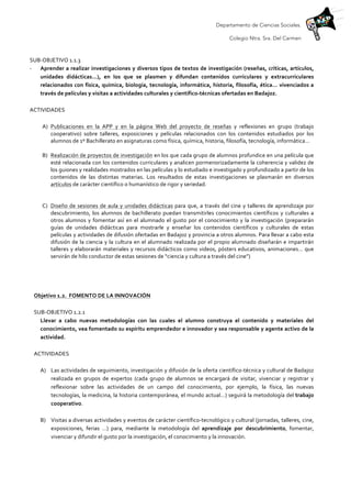 Departamento de Ciencias Sociales.
Colegio Ntra. Sra. Del Carmen
	
  
SUB-­‐OBJETIVO	
  1.1.3	
  
-­‐ Aprender	
  a	
  realizar	
  investigaciones	
  y	
  diversos	
  tipos	
  de	
  textos	
  de	
  investigación	
  (reseñas,	
  críticas,	
  artículos,	
  
unidades	
   didácticas…),	
   en	
   los	
   que	
   se	
   plasmen	
   y	
   difundan	
   contenidos	
   curriculares	
   y	
   extracurriculares	
  
relacionados	
  con	
  física,	
  química,	
  biología,	
  tecnología,	
  informática,	
  historia,	
  filosofía,	
  ética…	
  vivenciados	
  a	
  
través	
  de	
  películas	
  y	
  visitas	
  a	
  actividades	
  culturales	
  y	
  científico-­‐técnicas	
  ofertadas	
  en	
  Badajoz.	
  
	
  
ACTIVIDADES	
  
	
  
A) Publicaciones	
   en	
   la	
   APP	
   y	
   en	
   la	
   página	
   Web	
   del	
   proyecto	
   de	
   reseñas	
   y	
   reflexiones	
   en	
   grupo	
   (trabajo	
  
cooperativo)	
   sobre	
   talleres,	
   exposiciones	
   y	
   películas	
   relacionados	
   con	
   los	
   contenidos	
   estudiados	
   por	
   los	
  
alumnos	
  de	
  1º	
  Bachillerato	
  en	
  asignaturas	
  como	
  física,	
  química,	
  historia,	
  filosofía,	
  tecnología,	
  informática…	
  
	
  
B) Realización	
  de	
  proyectos	
  de	
  investigación	
  en	
  los	
  que	
  cada	
  grupo	
  de	
  alumnos	
  profundice	
  en	
  una	
  película	
  que	
  
esté	
  relacionada	
  con	
  los	
  contenidos	
  curriculares	
  y	
  analicen	
  pormenorizadamente	
  la	
  coherencia	
  y	
  validez	
  de	
  
los	
  guiones	
  y	
  realidades	
  mostrados	
  en	
  las	
  películas	
  y	
  lo	
  estudiado	
  e	
  investigado	
  y	
  profundizado	
  a	
  partir	
  de	
  los	
  
contenidos	
   de	
   las	
   distintas	
   materias.	
   Los	
   resultados	
   de	
   estas	
   investigaciones	
   se	
   plasmarán	
   en	
   diversos	
  
artículos	
  de	
  carácter	
  científico	
  o	
  humanístico	
  de	
  rigor	
  y	
  seriedad.	
  	
  
	
  
	
  
C) Diseño	
  de	
  sesiones	
  de	
  aula	
  y	
  unidades	
  didácticas	
  para	
  que,	
  a	
  través	
  del	
  cine	
  y	
  talleres	
  de	
  aprendizaje	
  por	
  
descubrimiento,	
  los	
  alumnos	
  de	
  bachillerato	
  puedan	
  transmitirles	
  conocimientos	
  científicos	
  y	
  culturales	
  a	
  
otros	
  alumnos	
  y	
  fomentar	
  así	
  en	
  el	
  alumnado	
  el	
  gusto	
  por	
  el	
  conocimiento	
  y	
  la	
  investigación	
  (prepararán	
  
guías	
   de	
   unidades	
   didácticas	
   para	
   mostrarle	
   y	
   enseñar	
   los	
   contenidos	
   científicos	
   y	
   culturales	
   de	
   estas	
  
películas	
  y	
  actividades	
  de	
  difusión	
  ofertadas	
  en	
  Badajoz	
  y	
  provincia	
  a	
  otros	
  alumnos.	
  Para	
  llevar	
  a	
  cabo	
  esta	
  
difusión	
  de	
  la	
  ciencia	
  y	
  la	
  cultura	
  en	
  el	
  alumnado	
  realizada	
  por	
  el	
  propio	
  alumnado	
  diseñarán	
  e	
  impartirán	
  
talleres	
  y	
  elaborarán	
  materiales	
  y	
  recursos	
  didácticos	
  como	
  videos,	
  pósters	
  educativos,	
  animaciones…	
  que	
  
servirán	
  de	
  hilo	
  conductor	
  de	
  estas	
  sesiones	
  de	
  “ciencia	
  y	
  cultura	
  a	
  través	
  del	
  cine”)	
  
	
  
	
  
	
  
	
  
Objetivo	
  1.2.	
  	
  FOMENTO	
  DE	
  LA	
  INNOVACIÓN	
  	
  
	
  
SUB-­‐OBJETIVO	
  1.2.1	
  
Llevar	
   a	
   cabo	
   nuevas	
   metodologías	
   con	
   las	
   cuales	
   el	
   alumno	
   construya	
   el	
   contenido	
   y	
   materiales	
   del	
  
conocimiento,	
  vea	
  fomentado	
  su	
  espíritu	
  emprendedor	
  e	
  innovador	
  y	
  sea	
  responsable	
  y	
  agente	
  activo	
  de	
  la	
  
actividad.	
  
	
  
ACTIVIDADES	
  
	
  
A) Las	
  actividades	
  de	
  seguimiento,	
  investigación	
  y	
  difusión	
  de	
  la	
  oferta	
  científico-­‐técnica	
  y	
  cultural	
  de	
  Badajoz	
  
realizada	
   en	
   grupos	
   de	
   expertos	
   (cada	
   grupo	
   de	
   alumnos	
   se	
   encargará	
   de	
   visitar,	
   vivenciar	
   y	
   registrar	
   y	
  
reflexionar	
   sobre	
   las	
   actividades	
   de	
   un	
   campo	
   del	
   conocimiento,	
   por	
   ejemplo,	
   la	
   física,	
   las	
   nuevas	
  
tecnologías,	
  la	
  medicina,	
  la	
  historia	
  contemporánea,	
  el	
  mundo	
  actual…)	
  seguirá	
  la	
  metodología	
  del	
  trabajo	
  
cooperativo.	
  
	
  
B) Visitas	
  a	
  diversas	
  actividades	
  y	
  eventos	
  de	
  carácter	
  científico-­‐tecnológico	
  y	
  cultural	
  (jornadas,	
  talleres,	
  cine,	
  
exposiciones,	
   ferias	
   …)	
   para,	
   mediante	
   la	
   metodología	
   del	
   aprendizaje	
   por	
   descubrimiento,	
   fomentar,	
  
vivenciar	
  y	
  difundir	
  el	
  gusto	
  por	
  la	
  investigación,	
  el	
  conocimiento	
  y	
  la	
  innovación.	
  
 