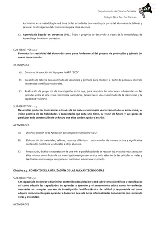 Departamento de Ciencias Sociales.
Colegio Ntra. Sra. Del Carmen
Así	
  mismo,	
  esta	
  metodología	
  será	
  base	
  de	
  las	
  actividades	
  de	
  creación	
  por	
  parte	
  del	
  alumnado	
  de	
  talleres	
  y	
  
sesiones	
  de	
  divulgación	
  del	
  conocimiento	
  para	
  otros	
  alumnos.	
  
	
  
C) Aprendizaje	
   basado	
   en	
   proyectos	
   (PBL).	
   Todo	
   el	
   proyecto	
   se	
   desarrolla	
   a	
   través	
   de	
   la	
   metodología	
   de	
  
Aprendizaje	
  basado	
  en	
  proyectos.	
  
	
  
	
  
SUB-­‐OBJETIVO	
  1.2.2	
  
Fomentar	
   la	
   creatividad	
   del	
   alumnado	
   como	
   parte	
   fundamental	
   del	
   proceso	
   de	
   producción	
   y	
   génesis	
   del	
  
nuevo	
  conocimiento.	
  
	
  
ACTIVIDADES	
  
	
  
A) Concurso	
  de	
  creación	
  del	
  logo	
  para	
  la	
  APP	
  “ECO”.	
  
	
  
B) Creación	
  de	
  talleres	
  para	
  alumnado	
  de	
  secundaria	
  y	
  primaria	
  para	
  conocer,	
  a	
  	
  partir	
  de	
  películas,	
  diversos	
  
contenidos	
  científicos	
  y	
  culturales.	
  
	
  
C) Realización	
   de	
   proyectos	
   de	
   investigación	
   en	
   los	
   que,	
   para	
   descubrir	
   las	
   relaciones	
   subyacentes	
   en	
   las	
  
películas	
  entre	
  el	
  cine	
  y	
  los	
  contenidos	
  curriculares,	
  deban	
  hacer	
  uso	
  el	
  alumnado	
  de	
  la	
  creatividad	
  y	
  la	
  
capacidad	
  relacional	
  	
  
	
  
SUB-­‐OBJETIVO	
  1.2.3	
  
Desarrollar	
  productos	
  innovadores	
  a	
  través	
  de	
  los	
  cuales	
  el	
  alumnado	
  vea	
  incrementado	
  su	
  autoestima,	
  su	
  
visión	
   positiva	
   de	
   las	
   habilidades	
   y	
   capacidades	
   que	
   cada	
   uno	
   tiene,	
   su	
   visión	
   de	
   futuro	
   y	
   sus	
   ganas	
   de	
  
participar	
  en	
  la	
  construcción	
  de	
  un	
  futuro	
  que	
  ellos	
  pueden	
  ayudar	
  a	
  escribir.	
  
	
  
ACTIVIDADES	
  
	
  
A) Diseño	
  y	
  gestión	
  de	
  la	
  Aplicación	
  para	
  dispositivos	
  móviles	
  “ECO”.	
  
	
  
B) Elaboración	
  de	
  materiales,	
  talleres,	
  recursos	
  didácticos…	
  para	
  enseñar	
  de	
  manera	
  activa	
  y	
  significativa	
  
contenidos	
  científicos	
  y	
  culturales	
  a	
  otros	
  alumnos.	
  
	
  
C) Preparación,	
  diseño	
  y	
  maquetación	
  de	
  una	
  wiki	
  (e-­‐portfolio)	
  donde	
  se	
  recojan	
  los	
  artículos	
  redactados	
  por	
  
ellos	
  mismos	
  como	
  fruto	
  de	
  sus	
  investigaciones	
  rigurosas	
  acerca	
  de	
  la	
  relación	
  de	
  las	
  películas	
  actuales	
  y	
  
las	
  diversas	
  materias	
  que	
  componen	
  el	
  currículum	
  educativo	
  extremeño.	
  
	
  
	
  
Objetivo	
  1.3.	
  	
  FOMENTO	
  DE	
  LA	
  UTILIZACIÓN	
  DE	
  LAS	
  NUEVAS	
  TECNOLOGÍAS	
  	
  
	
  
SUB-­‐OBJETIVO	
  1.3.1	
  
Ser	
  capaces	
  de	
  encontrar	
  y	
  discriminar	
  contenidos	
  de	
  calidad	
  en	
  la	
  red	
  sobre	
  temas	
  científicos	
  y	
  tecnológicos	
  
así	
   como	
   adquirir	
   las	
   capacidades	
   de	
   aprender	
   a	
   aprender	
   y	
   el	
   pensamiento	
   crítico	
   como	
   herramientas	
  
necesarias	
   en	
   cualquier	
   proceso	
   de	
   investigación	
   científico-­‐técnico	
   de	
   calidad	
   y	
   responsable	
   así	
   como	
  
adquirir	
  conocimientos	
  para	
  aprender	
  a	
  buscar	
  en	
  bases	
  de	
  datos	
  informatizadas	
  documentos	
  con	
  contenido	
  
veraz	
  y	
  de	
  calidad.	
  
	
  
ACTIVIDADES	
  
 
