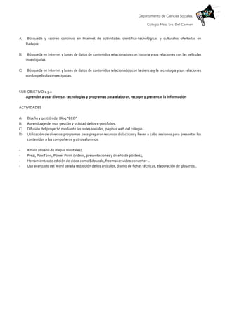 Departamento de Ciencias Sociales.
Colegio Ntra. Sra. Del Carmen
	
  
A) Búsqueda	
   y	
   rastreo	
   continuo	
   en	
   Internet	
   de	
   actividades	
   científico-­‐tecnológicas	
   y	
   culturales	
   ofertadas	
   en	
  
Badajoz.	
  
	
  
B) Búsqueda	
  en	
  Internet	
  y	
  bases	
  de	
  datos	
  de	
  contenidos	
  relacionados	
  con	
  historia	
  y	
  sus	
  relaciones	
  con	
  las	
  películas	
  
investigadas.	
  
	
  
C) Búsqueda	
  en	
  Internet	
  y	
  bases	
  de	
  datos	
  de	
  contenidos	
  relacionados	
  con	
  la	
  ciencia	
  y	
  la	
  tecnología	
  y	
  sus	
  relaciones	
  
con	
  las	
  películas	
  investigadas.	
  
	
  
	
  
SUB-­‐OBJETIVO	
  1.3.2	
  
Aprender	
  a	
  usar	
  diversas	
  tecnologías	
  y	
  programas	
  para	
  elaborar,	
  recoger	
  y	
  presentar	
  la	
  información	
  	
  
	
  
ACTIVIDADES	
  
	
  
A) Diseño	
  y	
  gestión	
  del	
  Blog	
  “ECO”	
  
B) Aprendizaje	
  del	
  uso,	
  gestión	
  y	
  utilidad	
  de	
  los	
  e-­‐portfolios.	
  	
  
C) Difusión	
  del	
  proyecto	
  mediante	
  las	
  redes	
  sociales,	
  páginas	
  web	
  del	
  colegio…	
  
D) Utilización	
  de	
  diversos	
  programas	
  para	
  preparar	
  recursos	
  didácticos	
  y	
  llevar	
  a	
  cabo	
  sesiones	
  para	
  presentar	
  los	
  
contenidos	
  a	
  los	
  compañeros	
  y	
  otros	
  alumnos:	
  	
  
	
  
-­‐ Xmind	
  (diseño	
  de	
  mapas	
  mentales),	
  	
  
-­‐ Prezi,	
  PowToon,	
  Power	
  Point	
  (videos,	
  presentaciones	
  y	
  diseño	
  de	
  pósters),	
  	
  	
  
-­‐ Herramientas	
  de	
  edición	
  de	
  video	
  como	
  Edpuzzle,	
  freemaker	
  video	
  converter	
  …	
  	
  
-­‐ Uso	
  avanzado	
  del	
  Word	
  para	
  la	
  redacción	
  de	
  los	
  artículos,	
  diseño	
  de	
  fichas	
  técnicas,	
  elaboración	
  de	
  glosarios..	
  
	
  
	
  
	
  
 