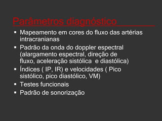 Índices____________________Velocidade média(MV=VPS +2VDF/3)Índice de pulsatilidade(IP=VPS-VDF)/VM)Índice de transmissão de pulsatilidade(ITP= IP do vaso estudado/ IP do vaso de referência x 100%)Índice de resistência(IR=PVS –VDF/PVS)Aceleração de fluxo( AF=PVS-VDF/ tempo diferencial)ACM delta(ACMD  = PV ACM ipsilateral a estenose da ACI - PV ACM contralateral a estenose da ACI)Índice Hemisférico ou Lindegaard(IH= VACM / VACI)Taxa de Velocidade arterial(TVA = VACM/VACA)