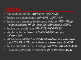 Determinantes fisiológicos da velocidade   de fluxo sanguíneo e índices___________IdadeSexoDiâmetro do vasoPressão arterialFisiologia cardíaca (exercício moderado x intenso)Volume sanguíneo cerebral ( MAVs)Hematócrito (inverso ao VFSC)Fibrinogênio (inverso ao VFSC)Dióxido de carbono (PCO2 aumentado, aumenta a vasodilatação dos vasos de resistência e resulta em aumento VFSC) Drogas(ex: nimodipina) e hormônios(ex: estrogênio)