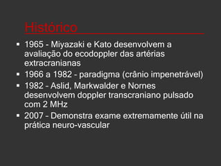 Histórico_________________1965 - Miyazaki e Kato desenvolvem a avaliação do ecodoppler das artérias extracranianas1966 a 1982 – paradigma (crânio impenetrável)  1982 – Aslid, Markwalder e Nornes desenvolvem doppler transcraniano pulsado com 2 MHz2007 – Demonstra exame extremamente útil na prática neuro-vascular