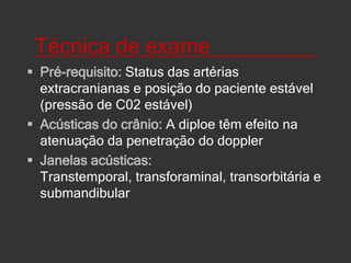 Técnica de exame_________Pré-requisito: Status das artérias extracranianas e posição do paciente estável (pressão de C02 estável)Acústicas do crânio: A diploe têm efeito na atenuação da penetração do doppler Janelas acústicas: Transtemporal, transforaminal, transorbitária e submandibular 