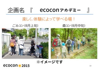 企画名 『 ecocon 』
10
森コン（８月中旬）ごみコン（８月上旬）
楽しく、体験によって学べる場！
※イメージです
 
