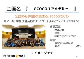 企画名 『 ecocon 』
※イメージです
13
年に一度、学生環境活動のグランプリを決めるコンテスト（12/26,27）
全国から仲間が集まる、ecocon２０１５
出場団体
・発表経験
・自信
・活動へのフィードバック
見学
・他団体から...