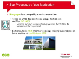 > Eco-Processus : l’éco-fabrication


> S’engager dans une politique environnementale

  • Toutes les unités de production du Groupe Toshiba sont
    certifiées ISO 14001
       – La norme fournit un cadre pour le développement d’un Système de
         Management Environnemental

  • En France, le site TEIS (Toshiba Tec Europe Imaging Systems) situé en
    Seine Maritime est certifié depuis 1997
 