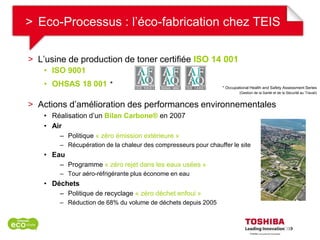 > Eco-Processus : l’éco-fabrication chez TEIS

> L’usine de production de toner certifiée ISO 14 001
    • ISO 9001
    • OHSAS 18 001 *                                             * Occupational Health and Safety Assessment Series
                                                                         (Gestion de la Santé et de la Sécurité au Travail)


> Actions d’amélioration des performances environnementales
    • Réalisation d’un Bilan Carbone® en 2007
    • Air
        – Politique « zéro émission extérieure »
        – Récupération de la chaleur des compresseurs pour chauffer le site
    • Eau
        – Programme « zéro rejet dans les eaux usées »
        – Tour aéro-réfrigérante plus économe en eau
    • Déchets
        – Politique de recyclage « zéro déchet enfoui »
        – Réduction de 68% du volume de déchets depuis 2005
 