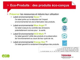 > Eco-Produits : des produits éco-conçus

> Préserver les ressources et réduire leur utilisation
    • Label environnemental Swan (1)
        Ce label porte sur la réduction de l’impact
        environnemental lors de la fabrication des produits.

    • Label environnemental Blue Angel               (2)

        Ce label s’assure du contrôle des émissions
        potentiellement nocives pour la santé.

    • Label Environnemental ECO Mark (3)
        Ce label garantit l’utilité des produits à la préservation
        de l’environnement au cours de leur cycle de vie.

    • Label environnemental Energy Star (4)
        Ce label garantit le rendement énergétique des produits.
                                                                                             1 : e-STUDIO 203S/SD, 451c, e-BRIDGE 3
                                                                                   2 : e-STUDIO 255, 305, 355, 455, 451c, 2330c, 2820c
                                                                              3 : E-Studio 181, 182, E-Bridge 3 excepté 2820c, 305, 555
                                          4 : e-STUDIO 203S/SD, 181, 211, 182, 212, 451c, e-BRIDGE 3 excepté e-STUDIO 2330c, 2820c
 