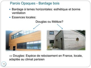 13
Parois Opaques - Bardage bois
 Bardage à lames horizontales: esthétique et bonne
ventilation
 Essences locales:
Douglas ou Mélèze?
 Douglas: Espèce de reboisement en France, locale,
adaptée au climat parisien
 