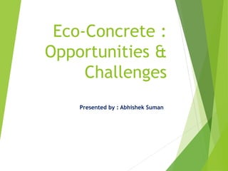 Eco-Concrete :
Opportunities &
Challenges
Presented by : Abhishek Suman
 