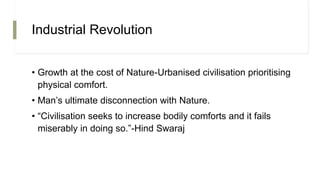 Industrial Revolution
• Growth at the cost of Nature-Urbanised civilisation prioritising
physical comfort.
• Man’s ultimate disconnection with Nature.
• “Civilisation seeks to increase bodily comforts and it fails
miserably in doing so.”-Hind Swaraj
 