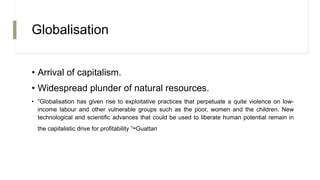 Globalisation
• Arrival of capitalism.
• Widespread plunder of natural resources.
• “Globalisation has given rise to exploitative practices that perpetuate a quite violence on low-
income labour and other vulnerable groups such as the poor, women and the children. New
technological and scientific advances that could be used to liberate human potential remain in
the capitalistic drive for profitability ”-Guattari
 