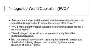 “Integrated World Capitalism(IWC)”
• “Post-war capitalism is delocalised and deterritorialised to such as
extent that is impossible to locate the source of its power.”
• “IWC’s most potent weapon weapon for achieving social control is
the mass media.”
• “Global village”: the world as a single community linked by
telecommunications.
• The mass media is involved in creating the demand…a new type
of individual is being shaped and moulded by the unseen
presence of market forces.
 