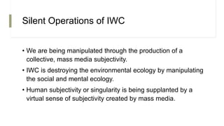 Silent Operations of IWC
• We are being manipulated through the production of a
collective, mass media subjectivity.
• IWC is destroying the environmental ecology by manipulating
the social and mental ecology.
• Human subjectivity or singularity is being supplanted by a
virtual sense of subjectivity created by mass media.
 