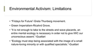 Environmental Activism: Limitations
• “Fridays for Future”-Greta Thunberg movement.
• Green Imperialism-Ricahrd Grove.
• “It is not enough to take to the streets and wave placards, an
entire mental ecology is necessary in order not to give IWC our
unconscious assent.”-Guattari
• “Ecology must stop being associated with the image of a small
nature-loving minority or with qualified specialists.”-Guattari
 