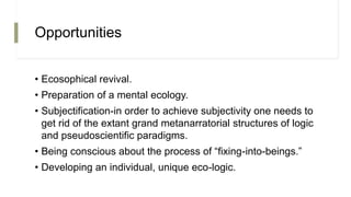 Opportunities
• Ecosophical revival.
• Preparation of a mental ecology.
• Subjectification-in order to achieve subjectivity one needs to
get rid of the extant grand metanarratorial structures of logic
and pseudoscientific paradigms.
• Being conscious about the process of “fixing-into-beings.”
• Developing an individual, unique eco-logic.
 