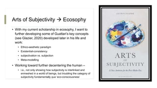 Arts of Subjectivity  Ecosophy
• With my current scholarship in ecosophy, I want to
further developing some of Guattari’s key concepts
(see Glazier, 2020) developed later in his life and
work:
• Ethico-aesthetic paradigm
• Existential-consistency
• subjectivation vs. subjection
• Meta-modelling
• Working toward further decentering the human –
• i.e., not only showing how subjectivity is interlinked and
enmeshed in a world of beings, but troubling the category of
subjectivity fundamentally qua ‘eco-consciousness’
 