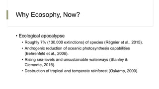 Why Ecosophy, Now?
• Ecological apocalypse
• Roughly 7% (130,000 extinctions) of species (Régnier et al., 2015).
• Androgenic reduction of oceanic photosynthesis capabilities
(Behrenfeld et al., 2006).
• Rising sea-levels and unsustainable waterways (Stanley &
Clemente, 2016).
• Destruction of tropical and temperate rainforest (Oskamp, 2000).
 