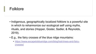 Folklore
• Indigenous, geographically localized folklore is a powerful site
in which to reharmonize our ecological self using myths,
rituals, and stories (Hopper, Gosler, Sadler, & Reynolds,
2019).
• E.g., the fairy crosses of the blue ridge mountains:
• https://www.escapetoblueridge.com/blog/trail-trees-and-fairy-
crosses/
 