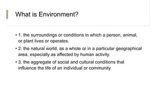 What is Environment?
• 1. the surroundings or conditions in which a person, animal,
or plant lives or operates.
• 2. the natural world, as a whole or in a particular geographical
area, especially as affected by human activity.
• 3. the aggregate of social and cultural conditions that
influence the life of an individual or community
 
