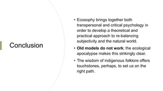 Conclusion
• Ecosophy brings together both
transpersonal and critical psychology in
order to develop a theoretical and
practical approach to re-balancing
subjectivity and the natural world.
• Old models do not work; the ecological
apocalypse makes this strikingly clear.
• The wisdom of indigenous folklore offers
touchstones, perhaps, to set us on the
right path.
 