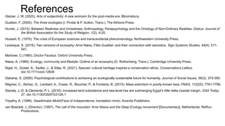References
Glazier, J. W. (2020). Arts of subjectivity: A new animism for the post-media era. Bloomsbury.
Guattari, F. (2000). The three ecologies (I. Pindar & P. Sutton, Trans.). The Athlone Press.
Hunter, J. (2015). Between Realness and Unrealness: Anthropology, Parapsychology and the Ontology of Non-Ordinary Realities. Diskus: Journal of
the British Association for the Study of Religion, 1(2), 4-20.
Husserl, E. (1970). The crisis of European sciences and transcendental phenomenology. Northwestern University Press.
Levesque, S. (2016). Two versions of ecosophy: Arne Næss, Félix Guattari, and their connection with semiotics. Sign Systems Studies, 44(4), 511-
541.
Marlowe, C.(1980). Doctor Faustus. Oxford University Press.
Næss, A. (1989). Ecology, community and lifestyle: Outline of an ecosophy (D. Rothenberg, Trans.). Cambridge University Press.
Nigel, H., Gosler, A., Sadler, J., & Silas, R. (2021). Species’ cultural heritage inspires a conservation ethos. Conservations Letters.
doi:10.1111/conl.12636
Oskamp, S. (2000). Psychological contributions to achieving an ecologically sustainable future for humanity. Journal of Social Issues, 56(3), 373-390.
Régnier, C., Alchaz, G., Lambert, A., Cowie, R., Bouchet, P., & Fontaine, B. (2015). Mass extinction in poorly known taxa. PNAS, 112(25), 7761-7766.
Stanely, J.-D. & Clemente, P. L. (2016). Increased land subsidence and sea-level rise are submerging Egypt’s Nile delta coastal margin. GSA Today,
27. doi:10.1130/GSATG312A.1
Tripathy, A. (1998). Swadhinatar Mukh(Face of Independence, translation mine). Ananda Publishers.
van Boeckel, J. (Director). (1997). The call of the mountain: Arne Naess and the Deep Ecology movement [Documentary]. Netherlands: ReRun
Productions.
 