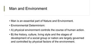 Man and Environment
• Man is an essential part of Nature and Environment.
• Environmental Determinism:
• A) physical environment controls the course of human action.
• B) the history, culture, living style and the stages of
development of a social group or nation are largely governed
and controlled by physical factors of the environment.
 