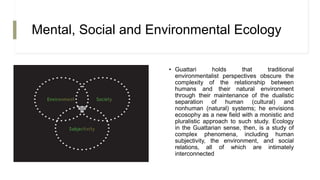 Mental, Social and Environmental Ecology
• Guattari holds that traditional
environmentalist perspectives obscure the
complexity of the relationship between
humans and their natural environment
through their maintenance of the dualistic
separation of human (cultural) and
nonhuman (natural) systems; he envisions
ecosophy as a new field with a monistic and
pluralistic approach to such study. Ecology
in the Guattarian sense, then, is a study of
complex phenomena, including human
subjectivity, the environment, and social
relations, all of which are intimately
interconnected
 