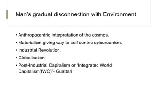 Man’s gradual disconnection with Environment
• Anthropocentric interpretation of the cosmos.
• Materialism giving way to self-centric epicureanism.
• Industrial Revolution.
• Globalisation
• Post-Industrial Capitalism or “Integrated World
Capitalism(IWC)”- Guattari
 