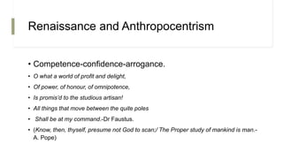 Renaissance and Anthropocentrism
• Competence-confidence-arrogance.
• O what a world of profit and delight,
• Of power, of honour, of omnipotence,
• Is promis’d to the studious artisan!
• All things that move between the quite poles
• Shall be at my command.-Dr Faustus.
• (Know, then, thyself, presume not God to scan;/ The Proper study of mankind is man.-
A. Pope)
 