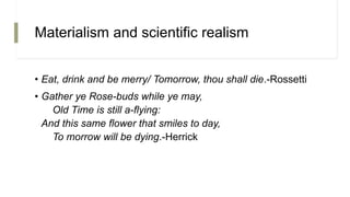 Materialism and scientific realism
• Eat, drink and be merry/ Tomorrow, thou shall die.-Rossetti
• Gather ye Rose-buds while ye may,
Old Time is still a-flying:
And this same flower that smiles to day,
To morrow will be dying.-Herrick
 