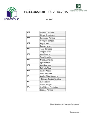 ECO-CONSELHEIROS 2014-2015 
6º ANO 
6ºA Afonso Carreira Diogo Rodrigues 
6ºB 
Bernardo Pereira 
Gonçalo Borges 
6ºC Edgar Reis Raquel Jesus 
6ºD 
Lara Barbosa 
Tiago Santos 
6ºE Ana Santos Sara Ferreira 
6ºF 
Nuno Almeida 
Igor Santos 
6ºG Ana Ferreira Patrícia Silva 
6ºH 
André Aleixo 
Dinis Ferreira 
6ºI André Silva Fonseca Rodrigo Borges Saraiva 
6ºJ 
Luísa Sousa 
David Borges 
6ºL José Nuno Coutinho Leonor Pereira 
A Coordenadora do Programa Eco-escolas 
Áurea Conde 