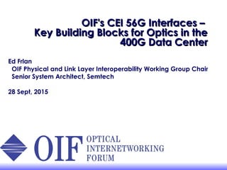 OIF's CEI 56G Interfaces –OIF's CEI 56G Interfaces –
Key Building Blocks for Optics in theKey Building Blocks for Optics in the
400G Data Center400G Data Center
Ed Frlan
OIF Physical and Link Layer Interoperability Working Group Chair
Senior System Architect, Semtech
28 Sept, 2015
 