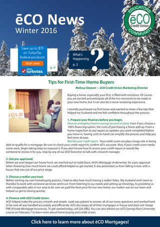 ēCO News
What’s
Happening
p. 2
Winter 2016
?
Click here to learn more about ēCO Mortgages!
Melissa Stewart • ēCO Credit Union Marketing Director
Buying a home, especially your first, is filled with emotions. Of course,
you are excited and anticipate all of the fun memories to be made in
your new home, but it can also be a nerve-wracking experience.
I recently purchased my first home and wanted to share a few tips that
helped my husband and me feel confident throughout the process:
1. Prepare your finances before you begin.
Have an emergency fund or savings account in place. Even if you choose a
100% financing option, the costs of purchasing a home add up. From a
home inspection to any repairs or updates you want completed before
you move in, having cash on hand can simplify the process and help you
feel more at ease.
Monitor your credit report. Your credit score can play a huge role in being
able to qualify for a mortgage. Be sure to check your credit report to confirm all is accurate. Also, if your credit score needs
some work, begin taking steps to improve it. If you don’t know how to access your credit report or would like
someone to review it for you, stop by any of our ēCO branches to talk with a branch manager.
2. Get pre-approved.
Before we even began our house hunt, we reached out to Judd Davis, ēCO’s Mortgage Underwriter, for a pre-approval
letter. Knowing how much home we could afford helped us get started. It also prevented us from falling in love with a
house that was out of our price range.
3. Choose a realtor you trust.
Before starting my own homebuying process, I had no idea how much having a realtor helps. My husband and I were so
thankful to work with someone we know and trust. From listening to our needs and setting up showings, to providing us
with comparable sales in our area to be sure we paid the best price for our new home, our realtor was on our team and
helped us get to closing quickly.
4. Finance with ēCO Credit Union.
ēCO helped make the process smooth and simple. Judd was patient to answer all of our many questions and worked hard
to be sure all was handled accurately and efficiently. ēCO also keeps all of their mortgages in-house and does not charge
PMI (Private Mortgage Insurance). To get started today, call 226.3902. You can also attend our eCO Savings Race University
course on February 7 to learn more about home buying and credit scores.
p. 4
Tips for First-Time Home Buyers
 