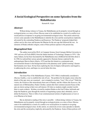 A Social Ecological Perspective on some Episodes from the
                       Mahabharata
                                         Kamesh R. Aiyer

Abstract
         Without doing violence to Vyaasa, the Mahabharata can be properly viewed through an
ecological prism, as a story of how Dharma came to be established as a result of a conflict over
social policies in response to on-going environmental/ecological crises. This article selectively
reviews some episodes in the Mahabharata to identify the crisis and the social policies implicitly
advocated by the contending Pandavas and Kauravas. The Pandavas’ proposals helped their
culture survive the crises and became the Dharma for the new age that followed the war. As
elements of Hindu orthodox religion, some of these policies operate to the present day.

Biographical Note
        The author received his Ph.D. in Computer Science from Carnegie-Mellon University in
1981 and was a B.Tech (BSEE) from the Indian Institute of Technology, Kanpur in 1974. Like
many Indians, he has been fascinated by the Mahabharata since childhood but did little about it.
In 1990, he realized that various episodes appeared to illustrate themes explored by the
anthropologist Marvin Harris (Harris, 1975) and that this hinted at a continental-scale
environmental disaster in the background akin to the planetary-scale “global warming” disaster
that humanity now faces. He has been exploring the role of religion, both positive and negative,
in addressing the crisis, and hopes we can do better this time.

Introduction
         The Great War of the Mahabharata (Vyaasa, 1933-1966) is traditionally considered a
Dharma-Yuddha, a war to establish the rule of Law. The problem for the skeptic arises when the
details of the epic story are examined – one is tempted to exclaim, “Law? This is Law”? Both the
victors, the Pandavas (the miraculously born sons of Pandu), and the villains (the Kauravas, the
natural sons of Dhritarashtra, Pandu’s brother, named after their common ancestor Kuru) of the
epic are shown acting in their own self-interest. Of what we moderns might consider Lawful,
there is scant evidence. Krishna, revered by modern Hindus as the God Vishnu, befriends and
helps the Pandavas; goes through the motions of negotiating a peace deal; ultimately, acts to
defeat the Kauravas. There is little of our commonsensical notions of righteousness or Law or
even Dharma to be found.

         But an alternative reading of the story is possible – without doing violence to Vyaasa, the
Mahabharata can be properly viewed through an ecological prism, as a story of how Dharma
came to be established as a result of a conflict over social policies in response to on-going
environmental/ecological crises. In this article, we selectively review some episodes to identify
the crisis and the social policy implicitly advocated by the Pandavas. Some of these policies will
 