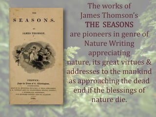 The works of
James Thomson’s
THE SEASONS
are pioneers in genre of
Nature Writing
appreciating
nature, its great virtues &
addresses to the mankind
as approaching the dead
end if the blessings of
nature die.
 