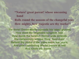 “Nature! great parent! whose unceasing
hand
Rolls round the seasons of the changeful year,
How mighty, how majestic are thy works!”
“Tis done! Dread Winter spreads his latest glooms,
How dead the vegetable kingdom lies!
How dumb the tuneful! Horror wide extends
His melancholy empire. Here, fond man!
Behold thy pictur’d life; pass some few years,
And pale concluding Winter comes at last
And shuts the scene. ”
 