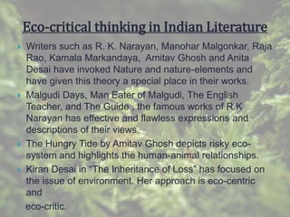 Eco-critical thinking in Indian Literature
 Writers such as R. K. Narayan, Manohar Malgonkar, Raja
Rao, Kamala Markandaya, Amitav Ghosh and Anita
Desai have invoked Nature and nature-elements and
have given this theory a special place in their works.
 Malgudi Days, Man Eater of Malgudi, The English
Teacher, and The Guide , the famous works of R.K
Narayan has effective and flawless expressions and
descriptions of their views.
 The Hungry Tide by Amitav Ghosh depicts risky eco-
system and highlights the human-animal relationships.
 Kiran Desai in “The Inheritance of Loss” has focused on
the issue of environment. Her approach is eco-centric
and
eco-critic.
 
