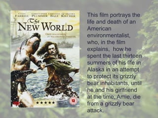 This film portrays the
life and death of an
American
environmentalist,
who, in the film
explains, how he
spent the last thirteen
summers of his life in
Alaska in an attempt
to protect its grizzly
bear inhabitants, until
he and his girlfriend
at the time, Amie, die
from a grizzly bear
attack.
 